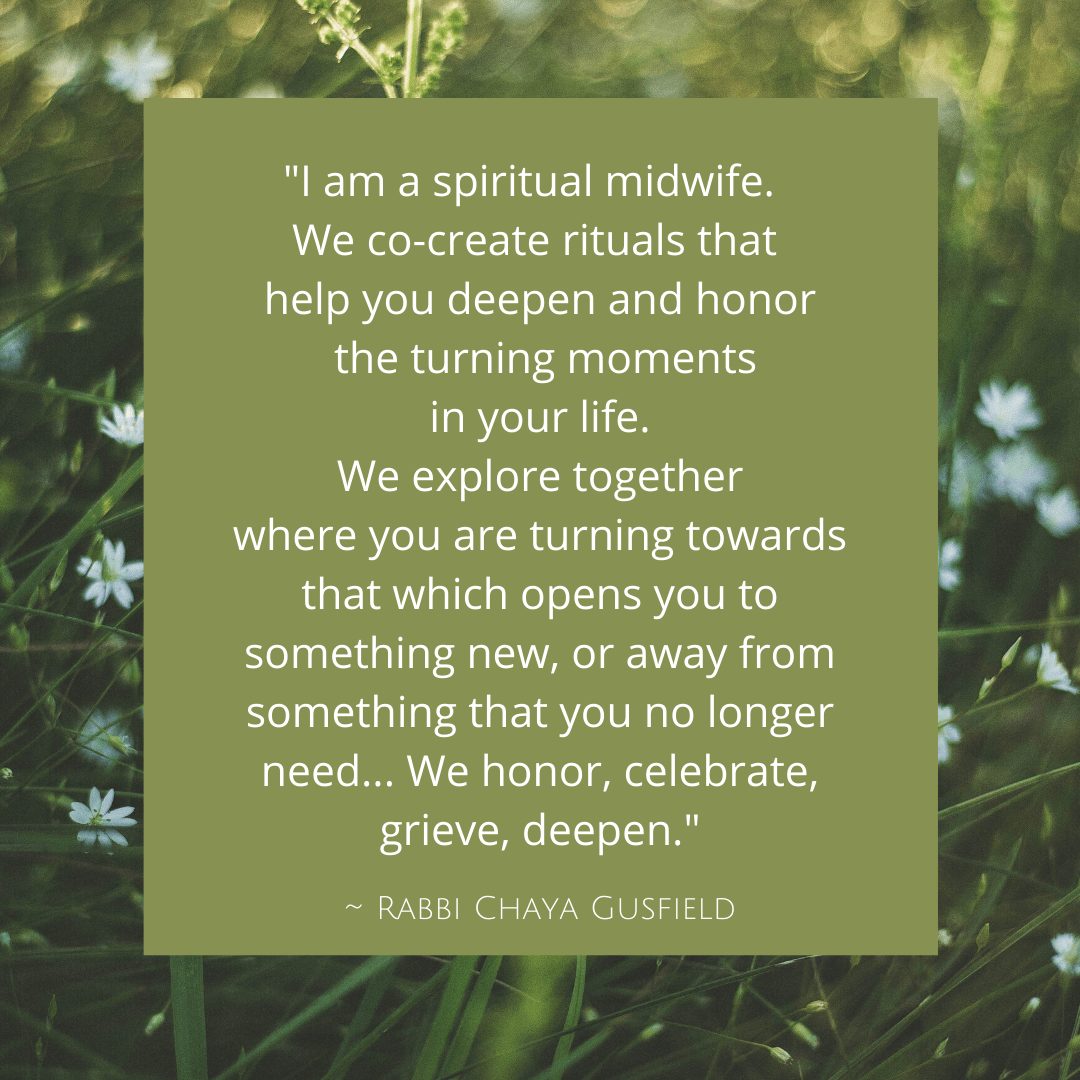 I am a spiritual midwife. We co-create rituals that help you deepen and honor the turning moments in your life. We explore together where you are turning towards that which opens you to something new, or away from something that you no longer need. Whether it be a child, animal, house, body, moment, or whether it be a separation, a death, a transformation. We honor, celebrate, grieve, deepen.